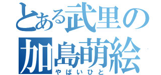 とある武里の加島萌絵（やばいひと）