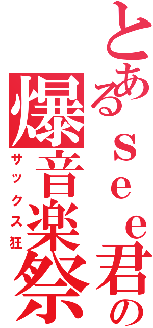 とあるｓｅｅ君の爆音楽祭（サックス狂）