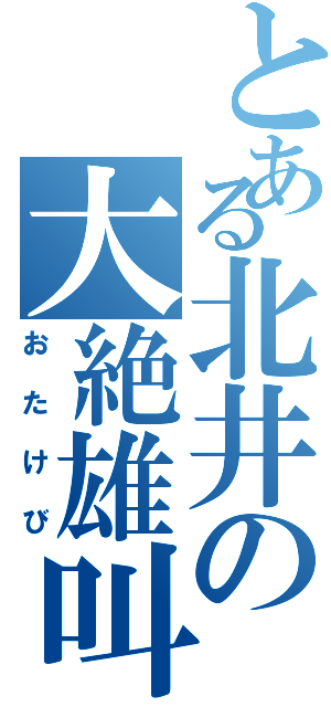 とある北井の大絶雄叫（おたけび）