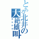 とある北井の大絶雄叫（おたけび）