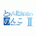 とある北海道ののんこⅡ（初見さん大歓迎♡）