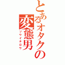 とあるオタクの変態男（ソウイチロウ）