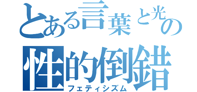 とある言葉と光の性的倒錯（フェティシズム）