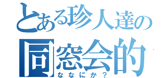 とある珍人達の同窓会的（ななにか？）