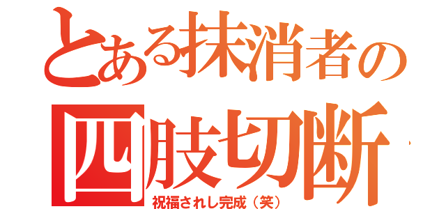 とある抹消者の四肢切断（祝福されし完成（笑））