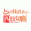 とある抹消者の四肢切断（祝福されし完成（笑））