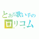 とある歌い手のロリコム（ネ　　　甲）