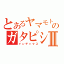 とあるヤマモトのガタピシⅡ（インデックス）