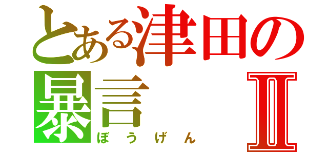 とある津田の暴言Ⅱ（ぼうげん）