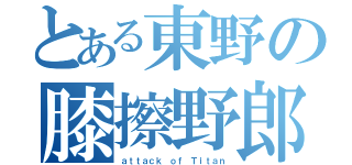 とある東野の膝擦野郎（ａｔｔａｃｋ ｏｆ Ｔｉｔａｎ）