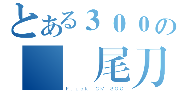 とある３００の絕對尾刀（Ｆ．ｕｃｋ＿ＣＭ＿３００）