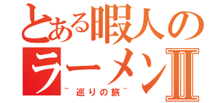 とある暇人のラーメンⅡ（~巡りの旅~）