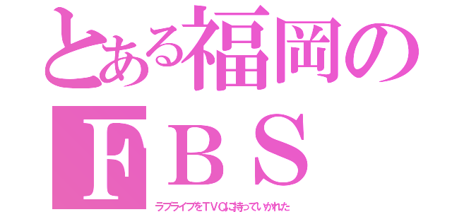 とある福岡のＦＢＳ（ラブライブをＴＶＱに持っていかれた）