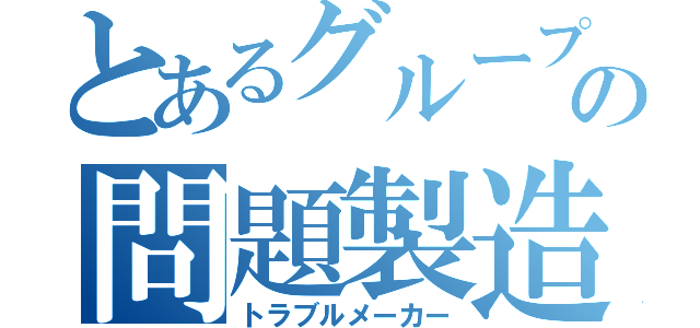 とあるグループの問題製造機（トラブルメーカー）