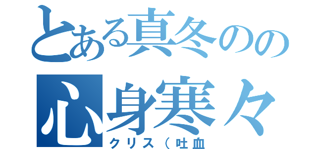 とある真冬のの心身寒々（クリス（吐血）