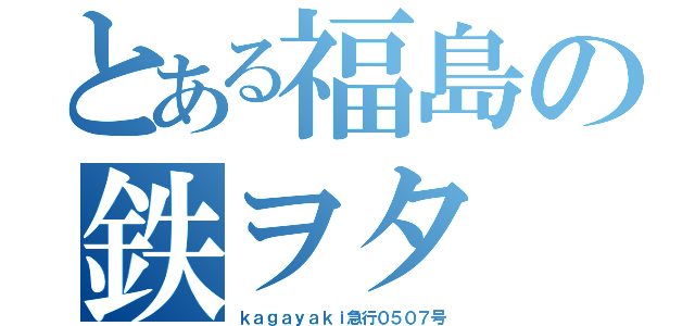 とある福島の鉄ヲタ（ｋａｇａｙａｋｉ急行０５０７号）