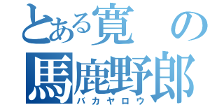 とある寛の馬鹿野郎（バカヤロウ）