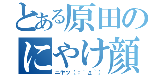 とある原田のにやけ顔（ニヤッ（；´д｀））