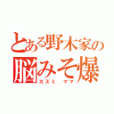 とある野木家の脳みそ爆発（カズミ ママ）