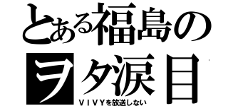 とある福島のヲタ涙目（ＶＩＶＹを放送しない）