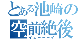 とある池崎の空前絶後（イェーーーイ）