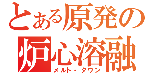 とある原発の炉心溶融（メルト・ダウン）