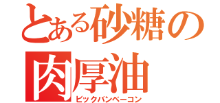 とある砂糖の肉厚油（ビックバンベーコン）