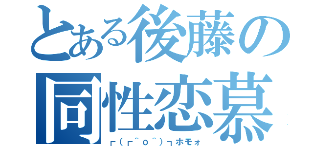 とある後藤の同性恋慕（┏（┏＾ｏ＾）┓ホモォ）