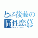 とある後藤の同性恋慕（┏（┏＾ｏ＾）┓ホモォ）