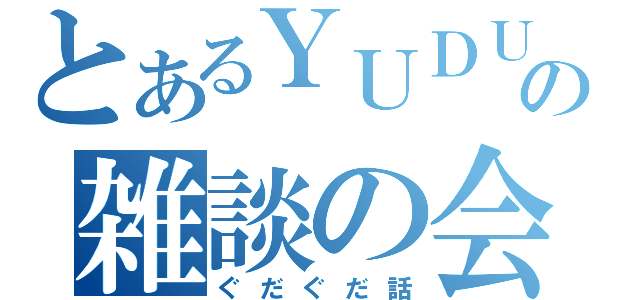 とあるＹＵＤＵの雑談の会（ぐだぐだ話）