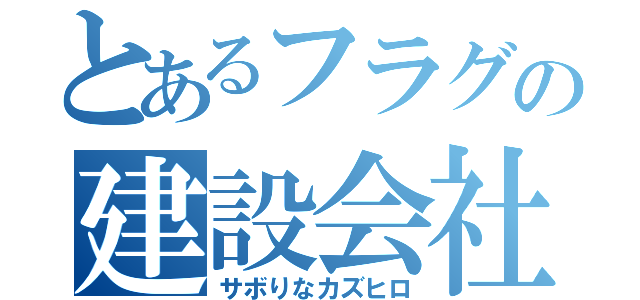 とあるフラグの建設会社（サボりなカズヒロ）