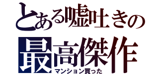 とある嘘吐きの最高傑作（マンション買った）