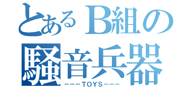 とあるＢ組の騒音兵器（－－－ＴＯＹＳ－－－）