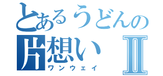 とあるうどんの片想いⅡ（ワンウェイ）