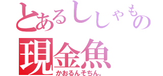 とあるししゃもの現金魚（かおるんそちん。）