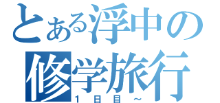 とある浮中の修学旅行（１日目～）