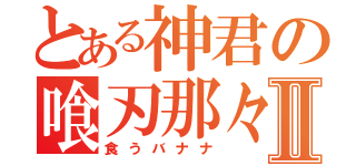 とある神君の喰刃那々Ⅱ（食うバナナ）