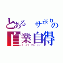 とある サボりの自業自得（ミ カラ デタ サビ）