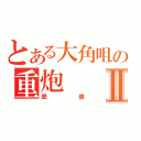 とある大角咀の重炮Ⅱ（肥偉）