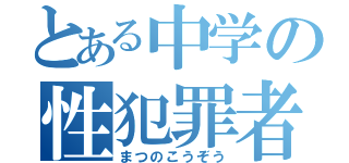 とある中学の性犯罪者（まつのこうぞう）