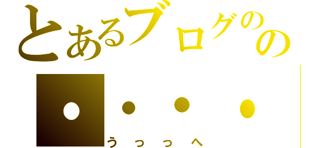 とあるブログのの・・・・っへ（うっっへ）