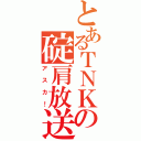 とあるＴＮＫの碇肩放送（アスカ！）