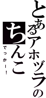 とあるアホヅラのちんこ（でっかー！）