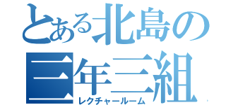 とある北島の三年三組（レクチャールーム）