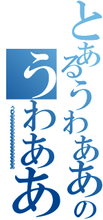 とあるうわあああああああのうわああああああああ（うわああああああああああああああああ）