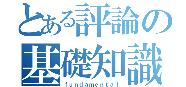 とある評論の基礎知識（ｆｕｎｄａｍｅｎｔａｌ）