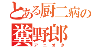 とある厨二病の糞野郎（アニオタ）