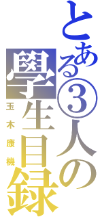 とある③人の學生目録（玉木康機）