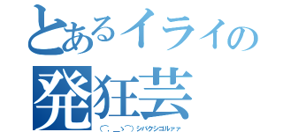 とあるイライの発狂芸（（⌒，＿ゝ⌒）シバクシゴルァァ）