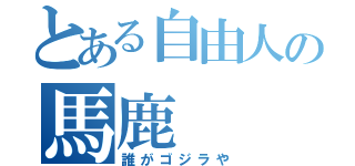 とある自由人の馬鹿（誰がゴジラや）